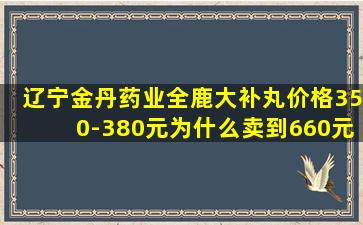 辽宁金丹药业全鹿大补丸价格350-380元为什么卖到660元