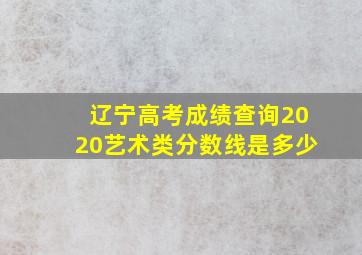 辽宁高考成绩查询2020艺术类分数线是多少