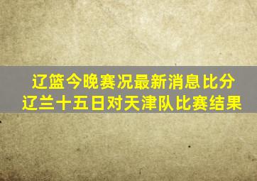 辽篮今晚赛况最新消息比分辽兰十五日对天津队比赛结果