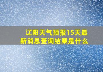 辽阳天气预报15天最新消息查询结果是什么