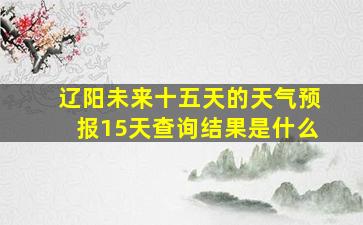 辽阳未来十五天的天气预报15天查询结果是什么