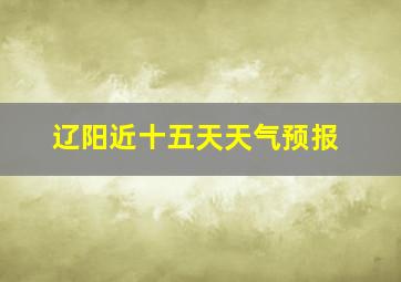 辽阳近十五天天气预报