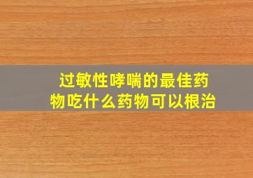 过敏性哮喘的最佳药物吃什么药物可以根治