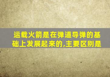 运载火箭是在弹道导弹的基础上发展起来的,主要区别是