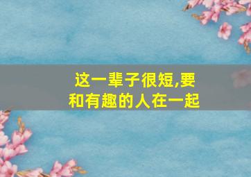 这一辈子很短,要和有趣的人在一起