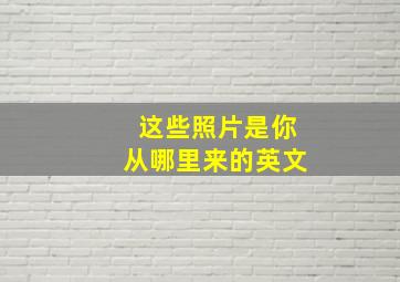 这些照片是你从哪里来的英文