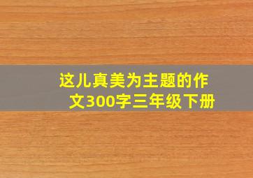 这儿真美为主题的作文300字三年级下册