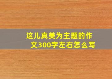 这儿真美为主题的作文300字左右怎么写