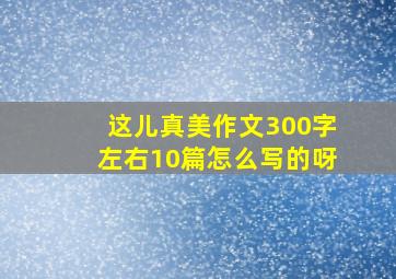 这儿真美作文300字左右10篇怎么写的呀