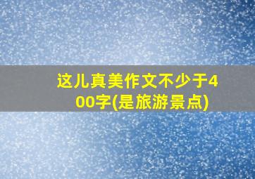 这儿真美作文不少于400字(是旅游景点)