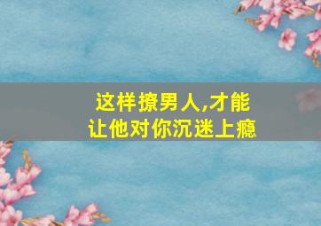 这样撩男人,才能让他对你沉迷上瘾