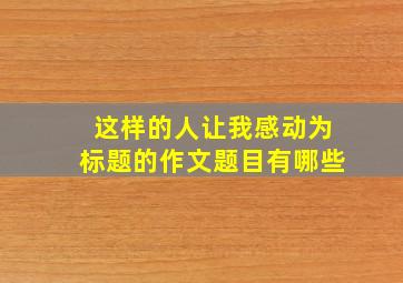 这样的人让我感动为标题的作文题目有哪些