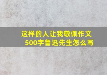 这样的人让我敬佩作文500字鲁迅先生怎么写