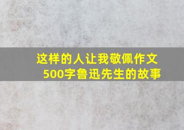 这样的人让我敬佩作文500字鲁迅先生的故事