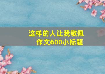 这样的人让我敬佩作文600小标题