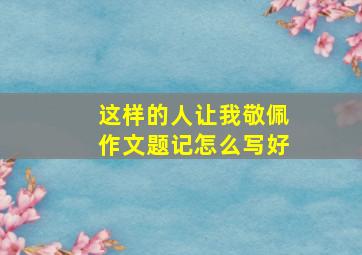 这样的人让我敬佩作文题记怎么写好