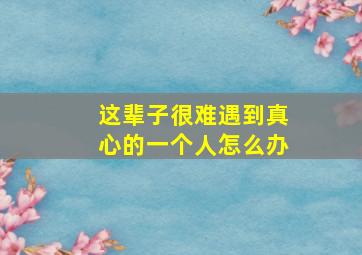 这辈子很难遇到真心的一个人怎么办