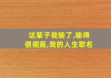 这辈子我输了,输得很彻底,我的人生歌名