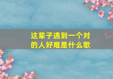 这辈子遇到一个对的人好难是什么歌