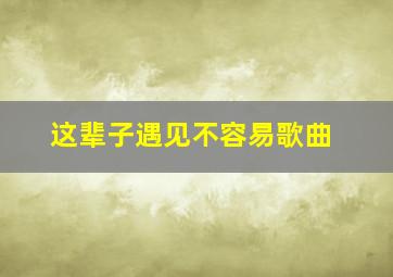 这辈子遇见不容易歌曲