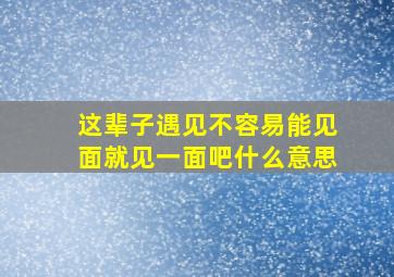 这辈子遇见不容易能见面就见一面吧什么意思