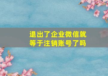 退出了企业微信就等于注销账号了吗