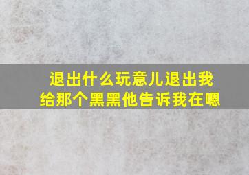 退出什么玩意儿退出我给那个黑黑他告诉我在嗯