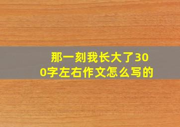 那一刻我长大了300字左右作文怎么写的