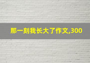 那一刻我长大了作文,300