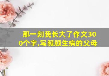 那一刻我长大了作文300个字,写照顾生病的父母