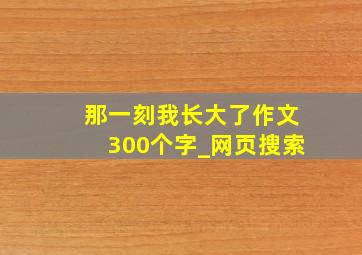 那一刻我长大了作文300个字_网页搜索