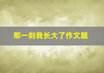 那一刻我长大了作文题