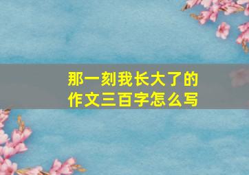 那一刻我长大了的作文三百字怎么写