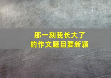 那一刻我长大了的作文题目要新颖