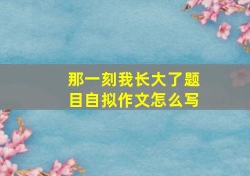 那一刻我长大了题目自拟作文怎么写