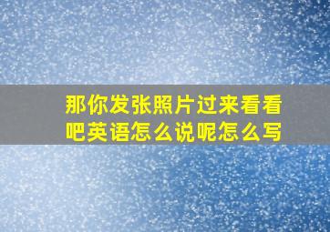 那你发张照片过来看看吧英语怎么说呢怎么写