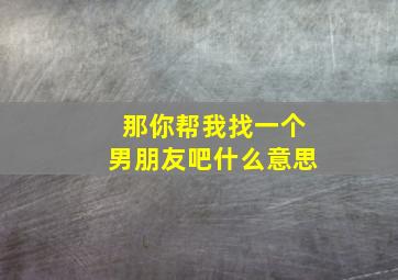 那你帮我找一个男朋友吧什么意思