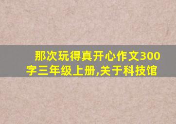 那次玩得真开心作文300字三年级上册,关于科技馆