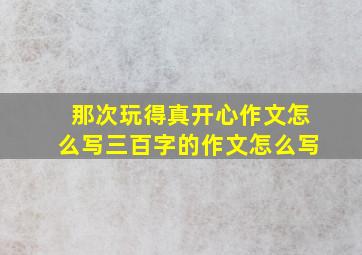 那次玩得真开心作文怎么写三百字的作文怎么写