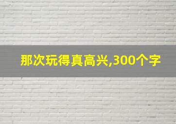 那次玩得真高兴,300个字