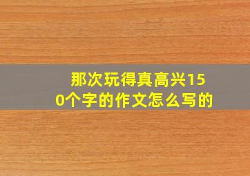 那次玩得真高兴150个字的作文怎么写的