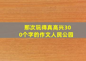 那次玩得真高兴300个字的作文人民公园