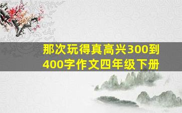 那次玩得真高兴300到400字作文四年级下册