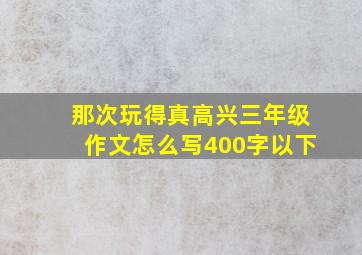 那次玩得真高兴三年级作文怎么写400字以下