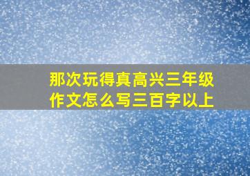 那次玩得真高兴三年级作文怎么写三百字以上