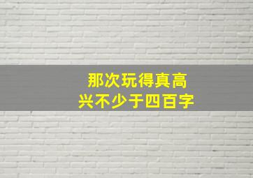 那次玩得真高兴不少于四百字