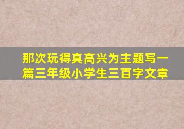 那次玩得真高兴为主题写一篇三年级小学生三百字文章