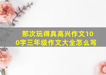 那次玩得真高兴作文100字三年级作文大全怎么写