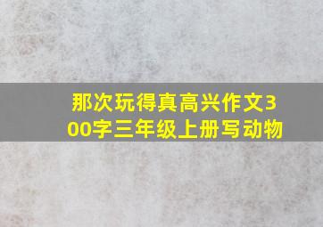 那次玩得真高兴作文300字三年级上册写动物