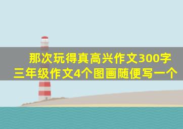 那次玩得真高兴作文300字三年级作文4个图画随便写一个